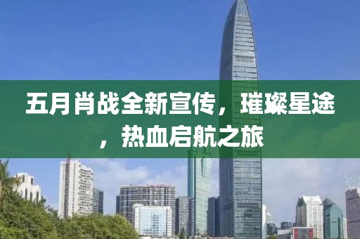五月肖战全新宣传，璀璨星途，热血启航之旅