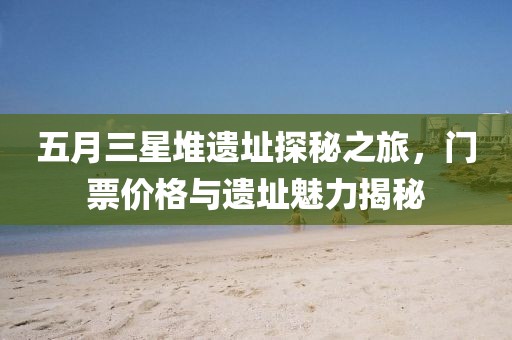 五月三星堆遗址探秘之旅，门票价格与遗址魅力揭秘