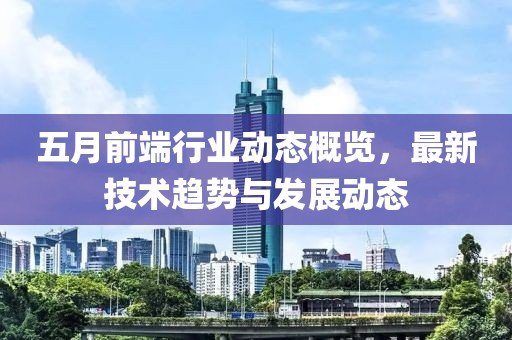 五月前端行业动态概览，最新技术趋势与发展动态