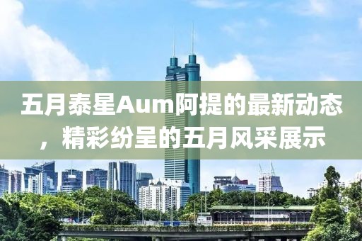 五月泰星Aum阿提的最新动态，精彩纷呈的五月风采展示