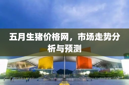 五月生猪价格网，市场走势分析与预测