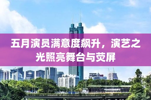五月演员满意度飙升，演艺之光照亮舞台与荧屏