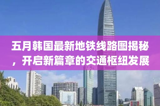 五月韩国最新地铁线路图揭秘，开启新篇章的交通枢纽发展