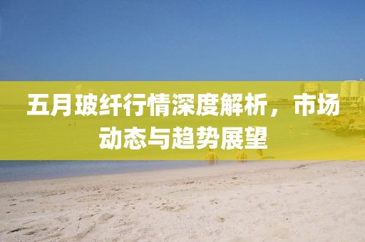 五月玻纤行情深度解析，市场动态与趋势展望