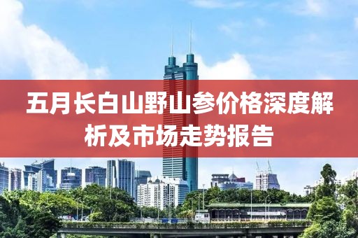 五月长白山野山参价格深度解析及市场走势报告