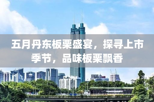 五月丹东板栗盛宴，探寻上市季节，品味板栗飘香