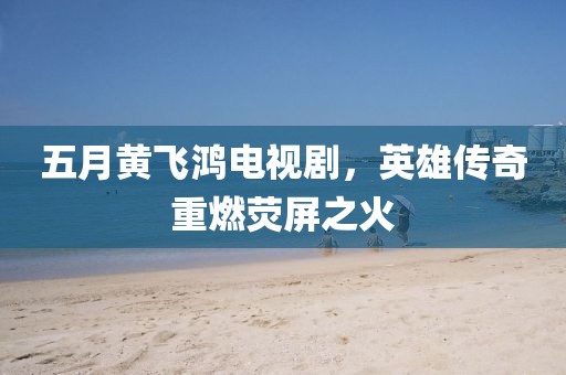 五月黄飞鸿电视剧，英雄传奇重燃荧屏之火