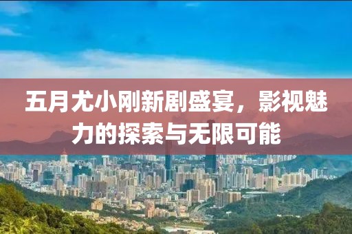 五月尤小刚新剧盛宴，影视魅力的探索与无限可能