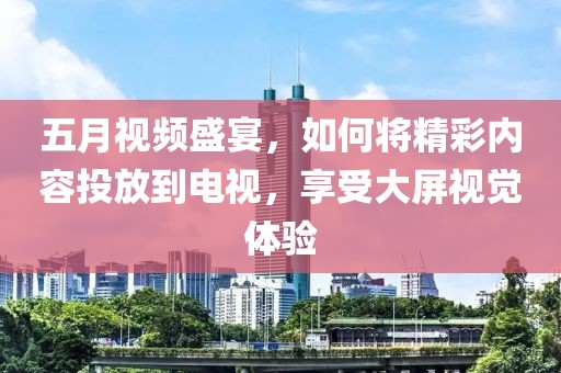 五月视频盛宴，如何将精彩内容投放到电视，享受大屏视觉体验