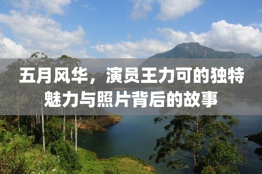 五月风华，演员王力可的独特魅力与照片背后的故事