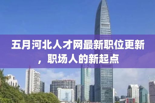 五月河北人才网最新职位更新，职场人的新起点