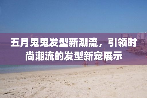 五月鬼鬼发型新潮流，引领时尚潮流的发型新宠展示