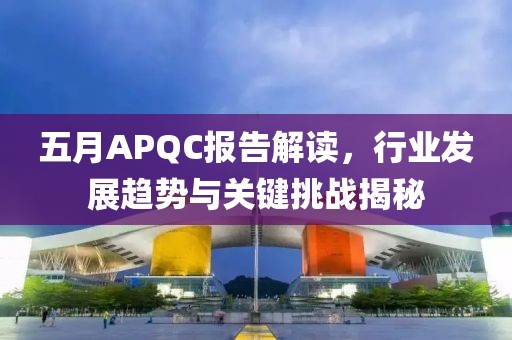 五月APQC报告解读，行业发展趋势与关键挑战揭秘