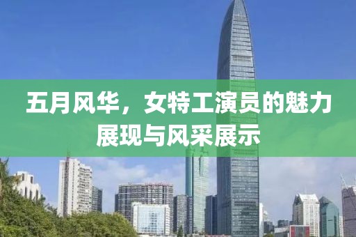 五月风华，女特工演员的魅力展现与风采展示