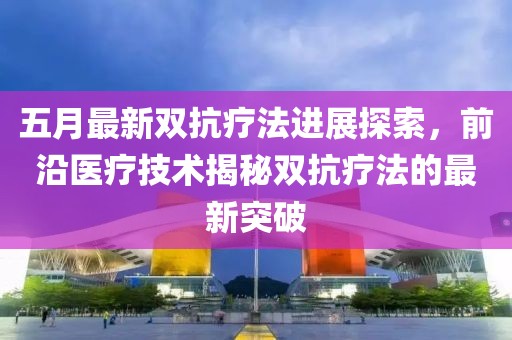 五月最新双抗疗法进展探索，前沿医疗技术揭秘双抗疗法的最新突破