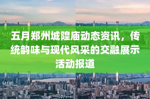 五月郑州城隍庙动态资讯，传统韵味与现代风采的交融展示活动报道