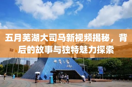 五月芜湖大司马新视频揭秘，背后的故事与独特魅力探索