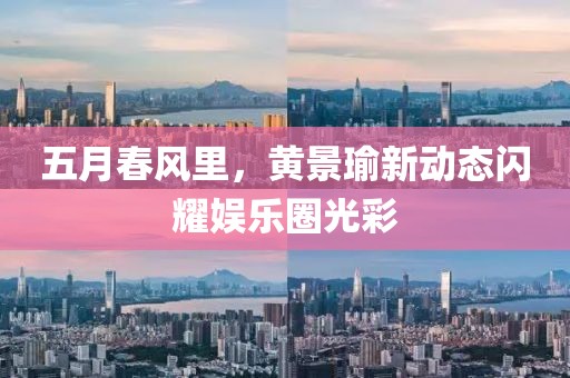 五月春风里，黄景瑜新动态闪耀娱乐圈光彩
