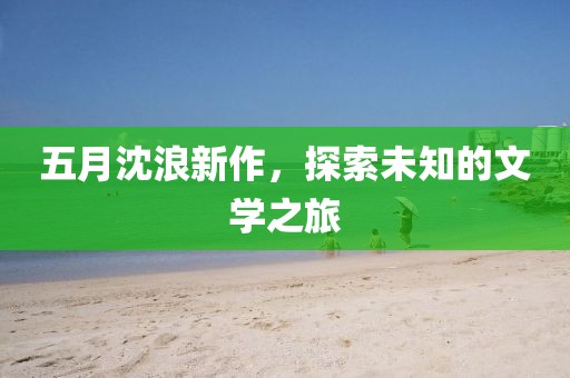 五月沈浪新作，探索未知的文学之旅