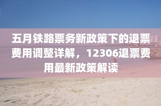 五月铁路票务新政策下的退票费用调整详解，12306退票费用最新政策解读