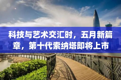 科技与艺术交汇时，五月新篇章，第十代索纳塔即将上市