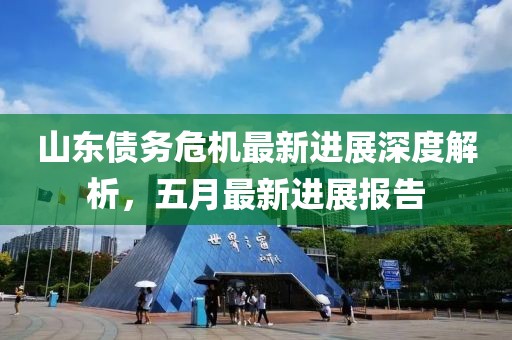 山东债务危机最新进展深度解析，五月最新进展报告