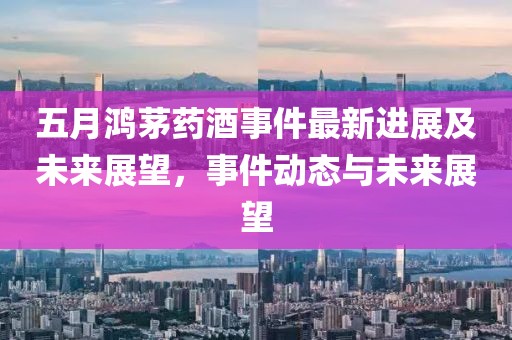 五月鸿茅药酒事件最新进展及未来展望，事件动态与未来展望