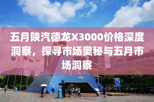 五月陕汽德龙X3000价格深度洞察，探寻市场奥秘与五月市场洞察