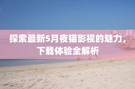 探索最新5月夜猫影视的魅力，下载体验全解析