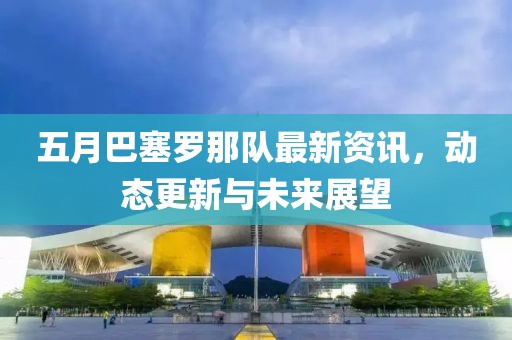 五月巴塞罗那队最新资讯，动态更新与未来展望
