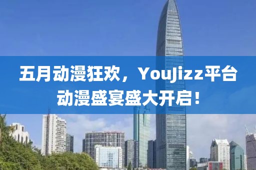五月动漫狂欢，YouJizz平台动漫盛宴盛大开启！
