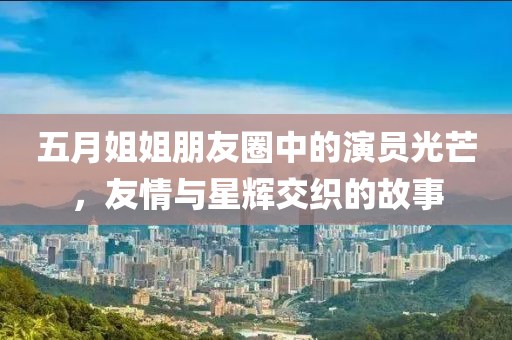 五月姐姐朋友圈中的演员光芒，友情与星辉交织的故事