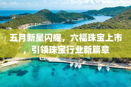 五月新星闪耀，六福珠宝上市，引领珠宝行业新篇章