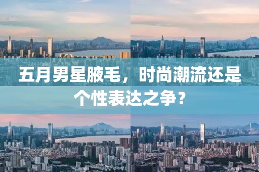 五月男星腋毛，时尚潮流还是个性表达之争？
