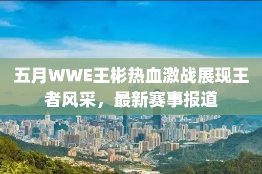 五月WWE王彬热血激战展现王者风采，最新赛事报道