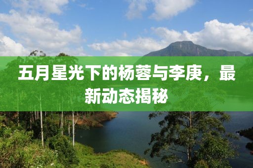 五月星光下的杨蓉与李庚，最新动态揭秘