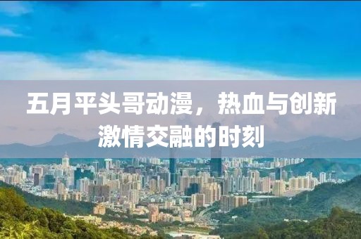 五月平头哥动漫，热血与创新激情交融的时刻