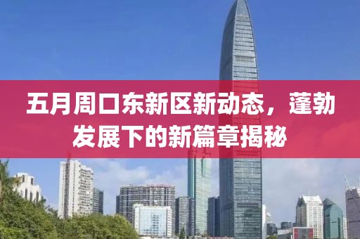 五月周口东新区新动态，蓬勃发展下的新篇章揭秘
