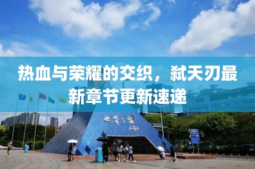 热血与荣耀的交织，弑天刃最新章节更新速递