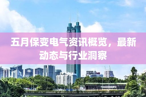 五月保变电气资讯概览，最新动态与行业洞察