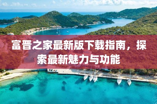 富晋之家最新版下载指南，探索最新魅力与功能