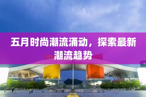 五月时尚潮流涌动，探索最新潮流趋势