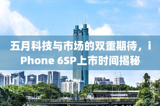 五月科技与市场的双重期待，iPhone 6SP上市时间揭秘