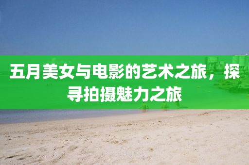 五月美女与电影的艺术之旅，探寻拍摄魅力之旅