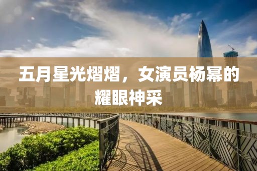 五月星光熠熠，女演员杨幂的耀眼神采
