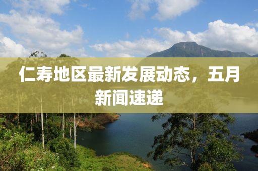 仁寿地区最新发展动态，五月新闻速递
