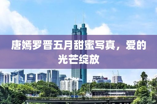 唐嫣罗晋五月甜蜜写真，爱的光芒绽放