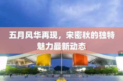 五月风华再现，宋密秋的独特魅力最新动态