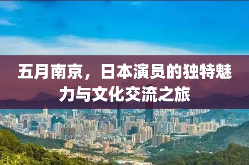 五月南京，日本演员的独特魅力与文化交流之旅