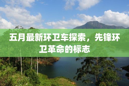 五月最新环卫车探索，先锋环卫革命的标志
